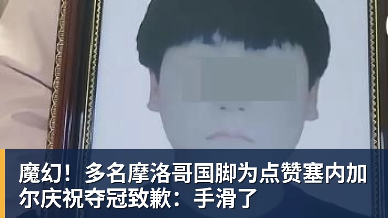 魔幻！多名摩洛哥国脚为点赞塞内加尔庆祝夺冠致歉：手滑了