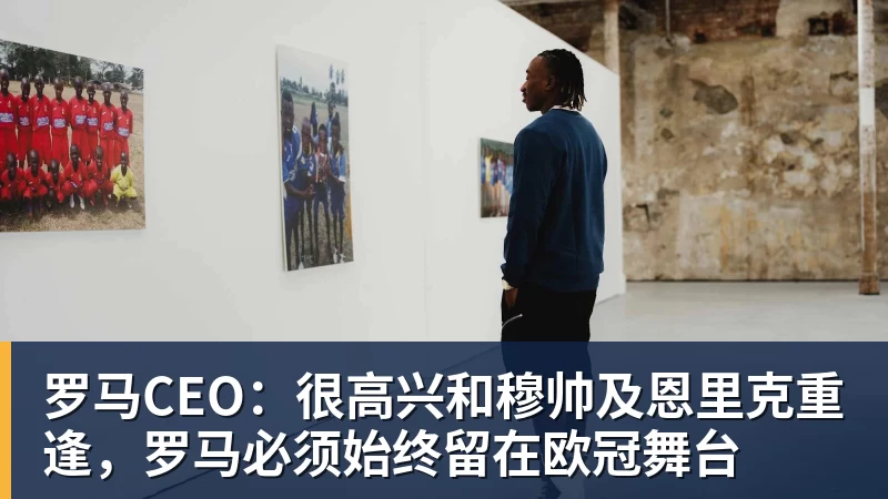 罗马CEO：很高兴和穆帅及恩里克重逢，罗马必须始终留在欧冠舞台
