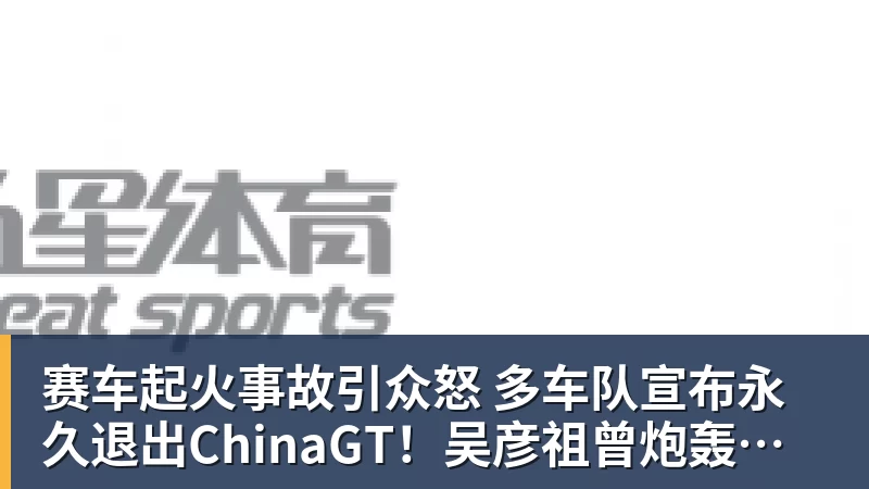 赛车起火事故引众怒 多车队宣布永久退出ChinaGT！吴彦祖曾炮轰赛会方：太可耻